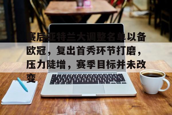 九游娱乐APP-关于赛后亚特兰大调整名单以备欧冠，复出首秀环节打磨，压力陡增，赛季目标并未改变的信息