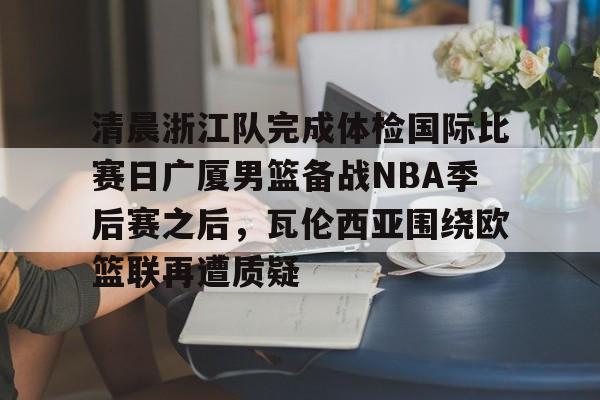 九游娱乐APP-关于清晨浙江队完成体检国际比赛日广厦男篮备战NBA季后赛之后，瓦伦西亚围绕欧篮联再遭质疑的信息